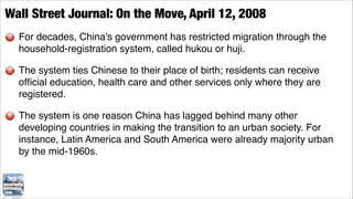 Wall Street Journal: On the Move, April 12, 2008
  For decades, China's government has restricted migration through the
  household-registration system, called hukou or huji.

  The system ties Chinese to their place of birth; residents can receive
  ofﬁcial education, health care and other services only where they are
  registered.

  The system is one reason China has lagged behind many other
  developing countries in making the transition to an urban society. For
  instance, Latin America and South America were already majority urban
  by the mid-1960s.
 