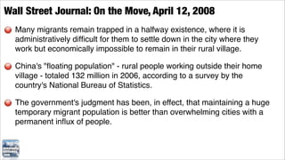 Wall Street Journal: On the Move, April 12, 2008
  Many migrants remain trapped in a halfway existence, where it is
  administratively difﬁcult for them to settle down in the city where they
  work but economically impossible to remain in their rural village.

  China's "ﬂoating population" - rural people working outside their home
  village - totaled 132 million in 2006, according to a survey by the
  country's National Bureau of Statistics.

  The government's judgment has been, in effect, that maintaining a huge
  temporary migrant population is better than overwhelming cities with a
  permanent inﬂux of people.
 