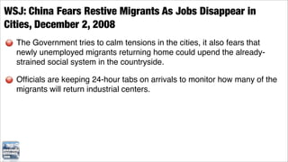 WSJ: China Fears Restive Migrants As Jobs Disappear in
Cities, December 2, 2008
  The Government tries to calm tensions in the cities, it also fears that
  newly unemployed migrants returning home could upend the already-
  strained social system in the countryside.

  Ofﬁcials are keeping 24-hour tabs on arrivals to monitor how many of the
  migrants will return industrial centers.
 