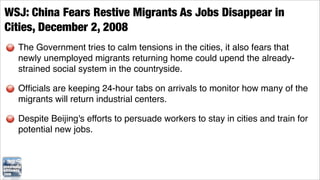 WSJ: China Fears Restive Migrants As Jobs Disappear in
Cities, December 2, 2008
  The Government tries to calm tensions in the cities, it also fears that
  newly unemployed migrants returning home could upend the already-
  strained social system in the countryside.

  Ofﬁcials are keeping 24-hour tabs on arrivals to monitor how many of the
  migrants will return industrial centers.

  Despite Beijing's efforts to persuade workers to stay in cities and train for
  potential new jobs.
 