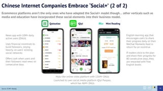 Chinese Internet Companies Embrace Social+ (2 of 2)
Ecommerce platforms arent the only ones who have adopted the Social+ model though other verticals such as
media and education have incorporated these social elements into their business model.
Source: SCMP, Nasdaq
Hulu-like online video platform with 126M+ DAUs
Launched its own social media platform iQiyi Paopao,
which has 46M+ DAUs
iQiyi
News app with 10M+ daily
active users (DAUs)
Uses financial incentives to
build followers, relying
heavily on users existing
social networks
Offers cash when users and
their followers read news on
consecutive days.
Qutoutiao
English-learning app that
encourages users to share
their progress daily on their
WeChat Moments feed in
return for an incentive
If readers stick to the plan
and share their progress for
80 consecutive days, they
are rewarded with free
English books
Mint Reading
18
 