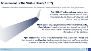 Government Is The Visible Hand (2 of 2)
Chinese content-driven internet companies are also closely monitored and faced restrictions from government.
Source: SCMP, Abacus, Sina 20
Feb 2018: 17 online quiz app makers were
halted by the State Administration of Press,
Publication, Radio, Film and Television and
told to clean up their act
April 2018: Chinas media regulator ordered news aggregator Toutiao and
live-streaming app Kuaishou to clean up content on their platforms, singling
out both platforms for disrupting order in the online media industry.
March 2018: Beijing cyberspace authorities ordered Zhihu,
Chinas Quora, to delist from all app stores from March 2
to March 9 due to their inefficiency in purging illicit
information on the platform.
 