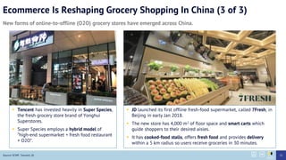 Ecommerce Is Reshaping Grocery Shopping In China (3 of 3)
New forms of online-to-offline (O2O) grocery stores have emerged across China.
Source: SCMP, Tencent, JD
? JD launched its first offline fresh-food supermarket, called 7Fresh, in
Beijing in early Jan 2018.
? The new store has 4,000 m2 of floor space and smart carts which
guide shoppers to their desired aisles.
? It has cooked-food stalls, offers fresh food and provides delivery
within a 5 km radius so users receive groceries in 30 minutes.
? Tencent has invested heavily in Super Species,
the fresh grocery store brand of Yonghui
Superstores.
? Super Species employs a hybrid model of
high-end supermarket + fresh food restaurant
+ O2O.
25
 