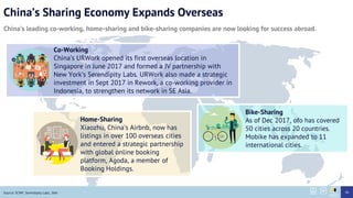 Chinas Sharing Economy Expands Overseas
Chinas leading co-working, home-sharing and bike-sharing companies are now looking for success abroad.
Bike-Sharing
As of Dec 2017, ofo has covered
50 cities across 20 countries.
Mobike has expanded to 11
international cities.
Co-Working
Chinas URWork opened its first overseas location in
Singapore in June 2017 and formed a JV partnership with
New Yorks Serendipity Labs. URWork also made a strategic
investment in Sept 2017 in Rework, a co-working provider in
Indonesia, to strengthen its network in SE Asia.
Home-Sharing
Xiaozhu, Chinas Airbnb, now has
listings in over 100 overseas cities
and entered a strategic partnership
with global online booking
platform, Agoda, a member of
Booking Holdings.
Source: SCMP, Serendipity Labs, 36kr 46
 