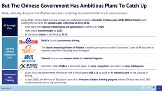 But The Chinese Government Has Ambitious Plans To Catch Up
Baidus focuses autonomous driving.
Baidu, Alibaba, Tencent and iFlyTek have been a driving force behind Chinas AI advancement.
AI Strategic
Plan
Leading
Chinese
Companies
In AI
In July 2017, Chinas State Council released its roadmap to create a domestic 1 trillion yuan (US$148B) AI industry and
leapfrog the US to be the global leader in the field of AI by 2030.
? Keep pace with leading AI technology and applications in general by 2020
? Make major breakthroughs by 2025
? Be the world leader in the field by 2030
The cloud computing division of Alibaba is working on a project called city brains, a set of AI solutions to
improve urban life, including smart transport.
Tencent focuses on computer vision for medical diagnosis.
Shenzhen-listed iFlyTek, a dominant player in voice recognition, specializes in voice intelligence.
Investment
and
Training
? In Jan 2018, the government announced that it would spend US$2.1B to build an AI industrial park in the suburbs of
Beijing.
? In April 2018, the Ministry of Education launched a five-year AI talent training program, where 500 teachers and 5,000
students would train at top universities.
Source: SCMP 51
 