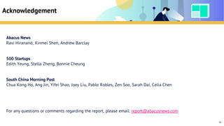 Table of Contents
Acknowledgement
Abacus News
Ravi Hiranand, Xinmei Shen, Andrew Barclay
500 Startups
Edith Yeung, Stella Zheng, Bonnie Cheung
South China Morning Post
Chua Kong Ho, Ang Jin, Yifei Shao, Joey Liu, Pablo Robles, Zen Soo, Sarah Dai, Celia Chen
For any questions or comments regarding the report, please email: report@abacusnews.com
96
 