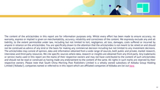 The content of the article/video in this report are for information purposes only. Whilst every effort has been made to ensure accuracy, no
warranty, express or implied is given on merchantability, accuracy, reliability and correctness of the content. We expressly exclude any and all
liability, to the extent permissible under law, including but not limited to tort, negligence, all loss, damages, costs suffered or incurred by
anyone in reliance on the article/video. You are specifically drawn to the attention that the article/video is not meant to be relied on and should
not be construed as advice of any kind or the basis for making any commercial decision including but not limited to any investment decisions.
The article/video may consist of opinion, data and information obtained from a wide range of sources, both public and private, market research,
interviews and third party resources. We cite specific sources where data, research or insights are obtained from any third party. Any trademarks
or service marks used in this report are the marks of their respective owners and may not have contributed to the content of such article/video
and should not be read or construed as having made any endorsement to the content of the same. All rights in such marks are reserved by their
respective owners. Please note that South China Morning Post Publishers Limited is a wholly owned subsidiary of Alibaba Group Holding
Limited ("Alibaba"), companies named or referred to in this report which are affiliated companies of Alibaba are list out here.
Disclaimer
97
 