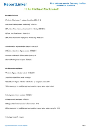 Find Industry reports, Company profiles
ReportLinker                                                                        and Market Statistics
                                               >> Get this Report Now by email!

Part 2 Basic indices


5 Analysis of the industry's scale and condition: 2008-2012


5.1 Number of enterprises in the industry: 2008-2012


5.2 Number of loss-making enterprises in the industry: 2008-2012


5.3 Total loss of the industry: 2008-2012


5.4 Number of personnel employed by the industry: 2008-2012




6 Status analysis of gross assets analysis: 2008-2012


6.1 Status and analysis of gross assets: 2008-2012


6.2 Status and analysis of fixed assets: 2008-2012


6.3 Gross floating asset analysis: 2008-2012




Part 3 Economic operation


7 Analysis of gross industrial output: 2008-2012


7.1 Industry gross output value: 2008-2012


7.2 Distribution of gross industrial output value by geographic area: 2012


7.3 Comparison of the top 20 enterprises (based on highest gross output value)




8 Industry sales income analysis: 2008-2012


8.1 Sales income analysis in 2008-2012


8.2 Regional distribution status of sales income in 2012


8.3 Comparison of the top 20 enterprises (based on highest gross sales revenue) in 2012




9 Industry gross profit analysis




China iron ore mining industry, 2013 (From Slideshare)                                                         Page 2/7
 