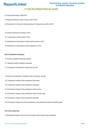 Find Industry reports, Company profiles
ReportLinker                                                                    and Market Statistics
                                               >> Get this Report Now by email!

9.1 Gross profit analysis: 2008-2012


9.2 Regional distribution status of gross profit in 2012


9.3 Comparison of the top 20 enterprises (based on highest gross profit) in 2012




10 Industry import/export analysis in 2012


10.1 Import/export monthly status in 2012


10.2 Distribution of import/export Customs and countries in 2012


10.3 Distribution of import/export product categories in 2012




Part 4 Competition landscape


11 Industry competition landscape analysis


11.1 Regional market competition landscape


11.2 Comparison of enterprise's market share (top 20)




12 Industry key enterprises' competitive power comparison (top 20)


12.1 Comparison analysis of key enterprises' total assets


12.2 Comparison analysis of key enterprises' employees


12.3 Comparison analysis of key enterprises' yearly revenue


12.4 Comparison analysis of key enterprises' export turnover value


12.5 Comparison analysis of key enterprises' total profit


12.6 Comparison analysis and recommendations on key enterprises' overall competitive power




Part 5 Key enterprises


13 Comparative analysis of the economic indicators of the industry's key enterprises




China iron ore mining industry, 2013 (From Slideshare)                                                     Page 3/7
 