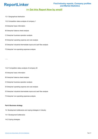 Find Industry reports, Company profiles
ReportLinker                                                                  and Market Statistics
                                               >> Get this Report Now by email!

13.1 Geographical distribution


13.2 Competition status analysis of company 1


A Enterprise' basic information


B Enterprise' balance sheet analysis


C Enterprise' business operation analysis


D Enterprise' operating expense and cost analysis


E Enterprise' industrial intermediate inputs and cash flow analysis


F Enterprise' non-operating expenses analysis




......




13.21 Competition status analysis of company 20


A Enterprise' basic information


B Enterprise' balance sheet analysis


C Enterprise' business operation analysis


D Enterprise' operating expense and cost analysis


E Enterprise' industrial intermediate inputs and cash flow analysis


F Enterprise' non-operating expenses analysis




Part 6 Business strategy


14. Development bottlenecks and coping strategies in Industry


14.1 Development bottlenecks


14.2 Coping strategies




China iron ore mining industry, 2013 (From Slideshare)                                                   Page 4/7
 