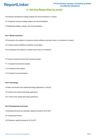 Find Industry reports, Company profiles
ReportLinker                                                                     and Market Statistics
                                               >> Get this Report Now by email!

15 Enterprise development strategy analysis and recommendations in Industry


15.1 Enterprise business strategy analysis and recommendations


15.2 Marketing strategy, analysis, and recommendations




Part 7 Market investment


16 Comparison and analysis of investment activity coefficient and rate of return on investment in Industry


16.1 Industry activity coefficient comparison and analysis


16.2 Comparison and analysis on industry rate of return on investment




17 Industry investment environment and risks analysis


17.1 Investment environment analysis


17.2 Investment risks analysis


17.3 Investment recommendations




Part 8 Technology


18 Status and trends of the newest technology applications in Industry


18.1 Status of the newest technology applications


18.2 Trends of the newest technology applications




Part 9 Developments and trends


19 Development trends and operation capacity forecast for 2013-2017


19.1 Development trends


19.2 Operation capacity forecast for 2013-2017




China iron ore mining industry, 2013 (From Slideshare)                                                       Page 5/7
 