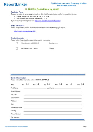 Find Industry reports, Company profiles
ReportLinker                                                                              and Market Statistics
                                               >> Get this Report Now by email!
              Fax Order Form
              To place an order via fax simply print this form, fill in the information below and fax the completed form to:
                           Europe, Middle East and Africa : + 33 4 37 37 15 56
                           Asia, Oceania and America : + 1 (805) 617 17 93
              If you have any questions please visit http://www.reportlinker.com/notify/contact


              Order Information
              Please verify that the product information is correct and select the format(s) you require.

                    China iron ore mining industry, 2013




              Product Formats
              Please select the product formats and the quantity you require.

                                      1 User License--USD 3 980.00               Quantity: _____



                                      Site License--USD 7 960.00                 Quantity: _____




              Contact Information
              Please enter all the information below in BLOCK CAPITALS


              Title:                    Mr                Mrs          Dr                  Miss             Ms                 Prof

              First Name:                    _____________________________ Last Name: __________________________________

              Email Address:                __________________________________________________________________________

              Job Title:                    __________________________________________________________________________

              Organization:                 __________________________________________________________________________

              Address:                      __________________________________________________________________________

              City:                         __________________________________________________________________________

              Postal / Zip Code:             __________________________________________________________________________

              Country:                      __________________________________________________________________________

              Phone Number:                 __________________________________________________________________________

              Fax Number:                   __________________________________________________________________________




China iron ore mining industry, 2013 (From Slideshare)                                                                                Page 6/7
 