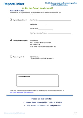 Find Industry reports, Company profiles
ReportLinker                                                                                    and Market Statistics
                                               >> Get this Report Now by email!
              Payment Information
              Please indicate the payment method, you would like to use by selecting the appropriate box.




                      Payment by credit card                   Card Number: ______________________________________________


                                                               Expiry Date     __________ / _________


                                                               CVV Number _____________________


                                                               Card Type (ex: Visa, Amex…) _________________________________




                      Payment by wire transfer                 Crédit Mutuel
                                                               RIB : 10278 07314 00020257701 89
                                                               BIC : CMCIFR2A
                                                               IBAN : FR76 1027 8073 1400 0202 5770 189




                       Payment by check                        UBIQUICK SAS
                                                               16 rue Grenette – 69002 LYON, FRANCE




                                   Customer signature:

                                    




              Please note that by ordering from Reportlinker you are agreeing to our Terms and Conditions at
              http://www.reportlinker.com/index/terms




                                                                Please fax this form to:

                                                         Europe, Middle East and Africa : + 33 4 37 37 15 56

                                                          Asia, Oceania and America : + 1 (805) 617 17 93




China iron ore mining industry, 2013 (From Slideshare)                                                                         Page 7/7
 