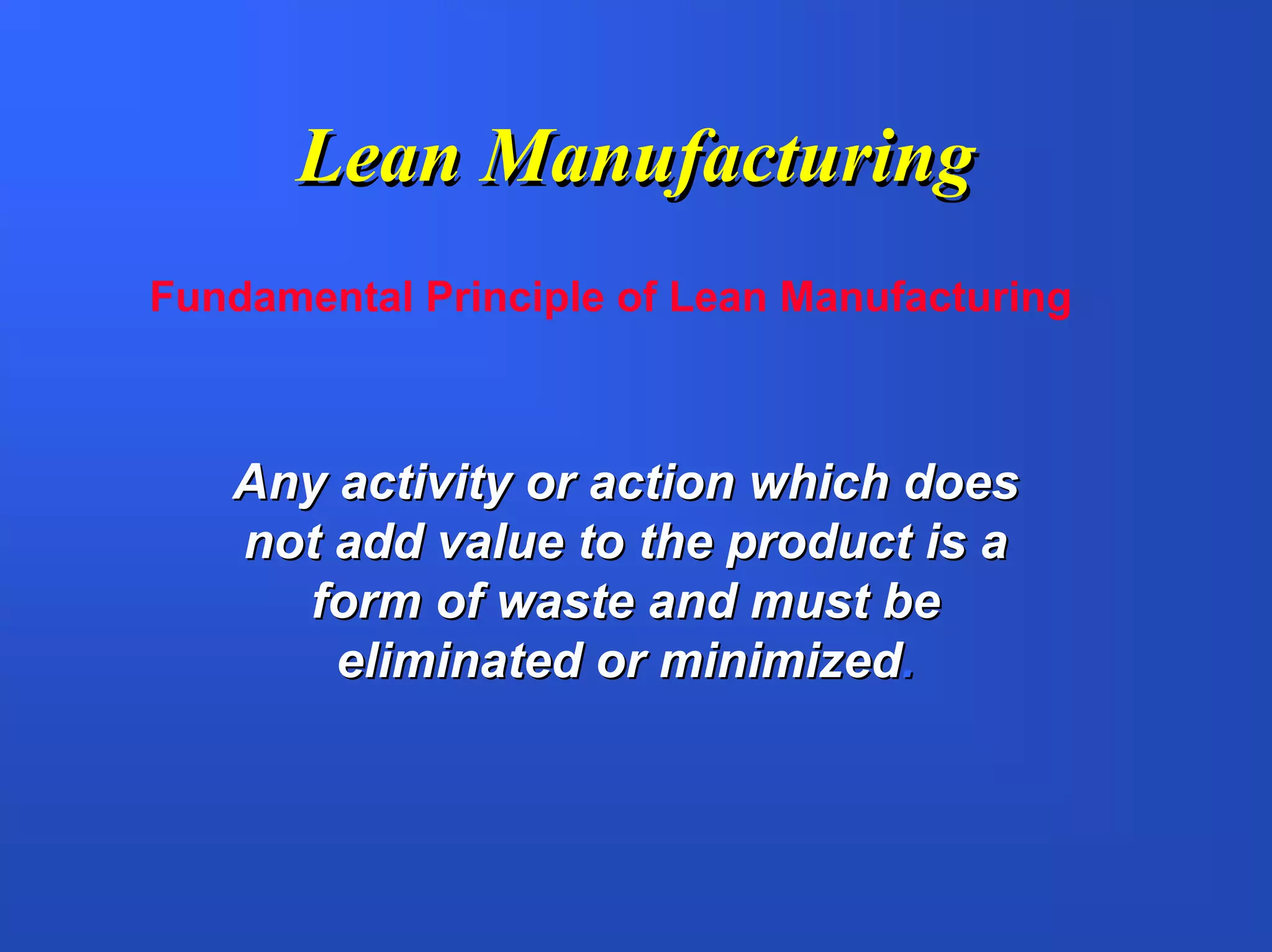 Lean Manufacturing
Fundamental Principle of Lean Manufacturing



   Any activity or action which does
   not add value to the product is a
     form of waste and must be
       eliminated or minimized.
 