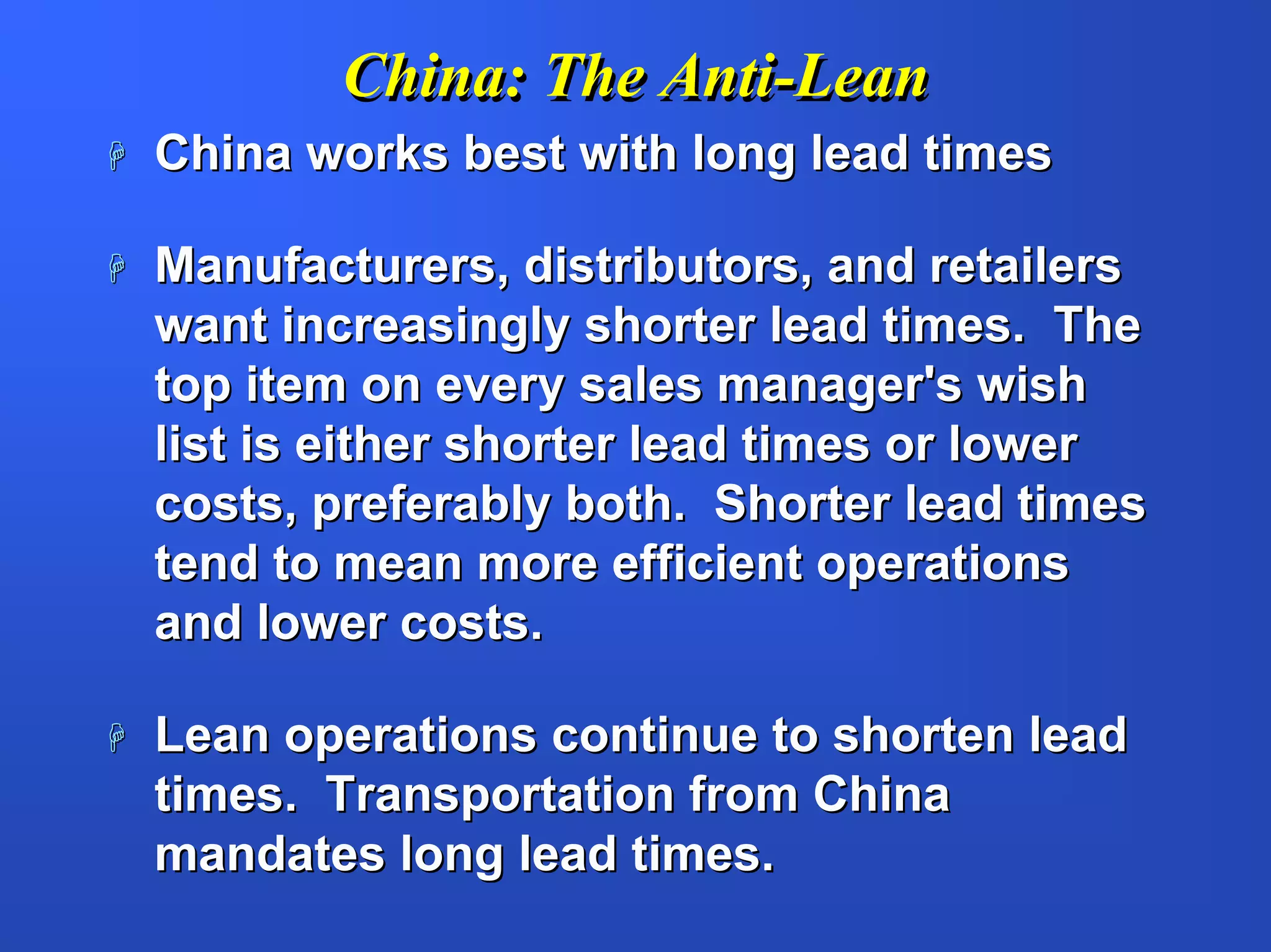 China: The Anti-Lean
China works best with long lead times

Manufacturers, distributors, and retailers
want increasingly shorter lead times. The
top item on every sales manager's wish
list is either shorter lead times or lower
costs, preferably both. Shorter lead times
tend to mean more efficient operations
and lower costs.

Lean operations continue to shorten lead
times. Transportation from China
mandates long lead times.
 