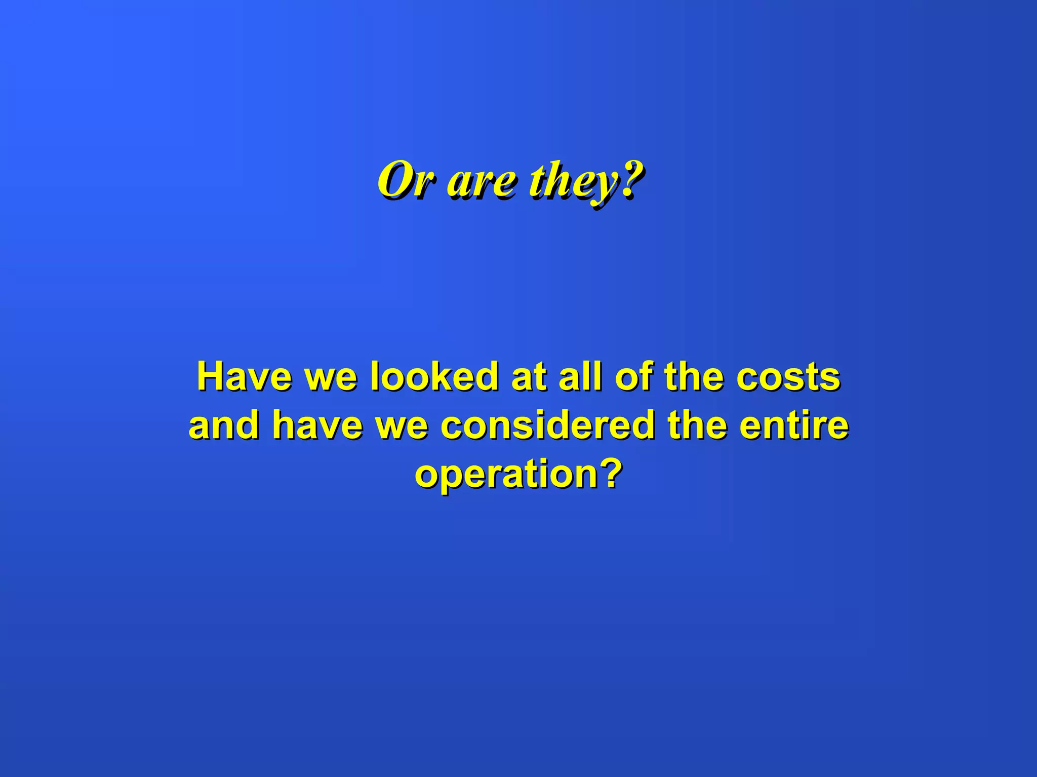 Or are they?


Have we looked at all of the costs
and have we considered the entire
          operation?
 