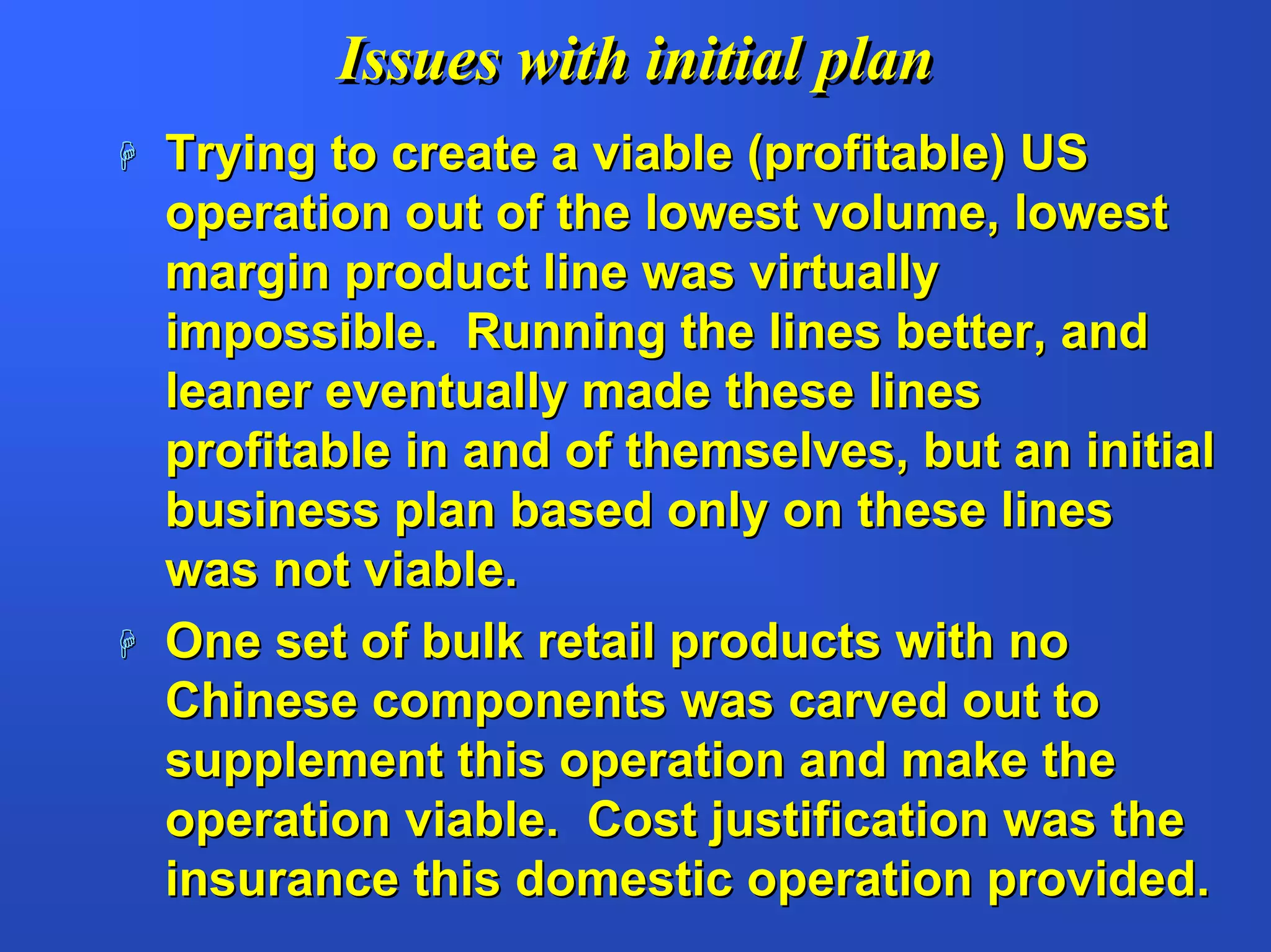 Issues with initial plan
Trying to create a viable (profitable) US
operation out of the lowest volume, lowest
margin product line was virtually
impossible. Running the lines better, and
leaner eventually made these lines
profitable in and of themselves, but an initial
business plan based only on these lines
was not viable.
One set of bulk retail products with no
Chinese components was carved out to
supplement this operation and make the
operation viable. Cost justification was the
insurance this domestic operation provided.
 
