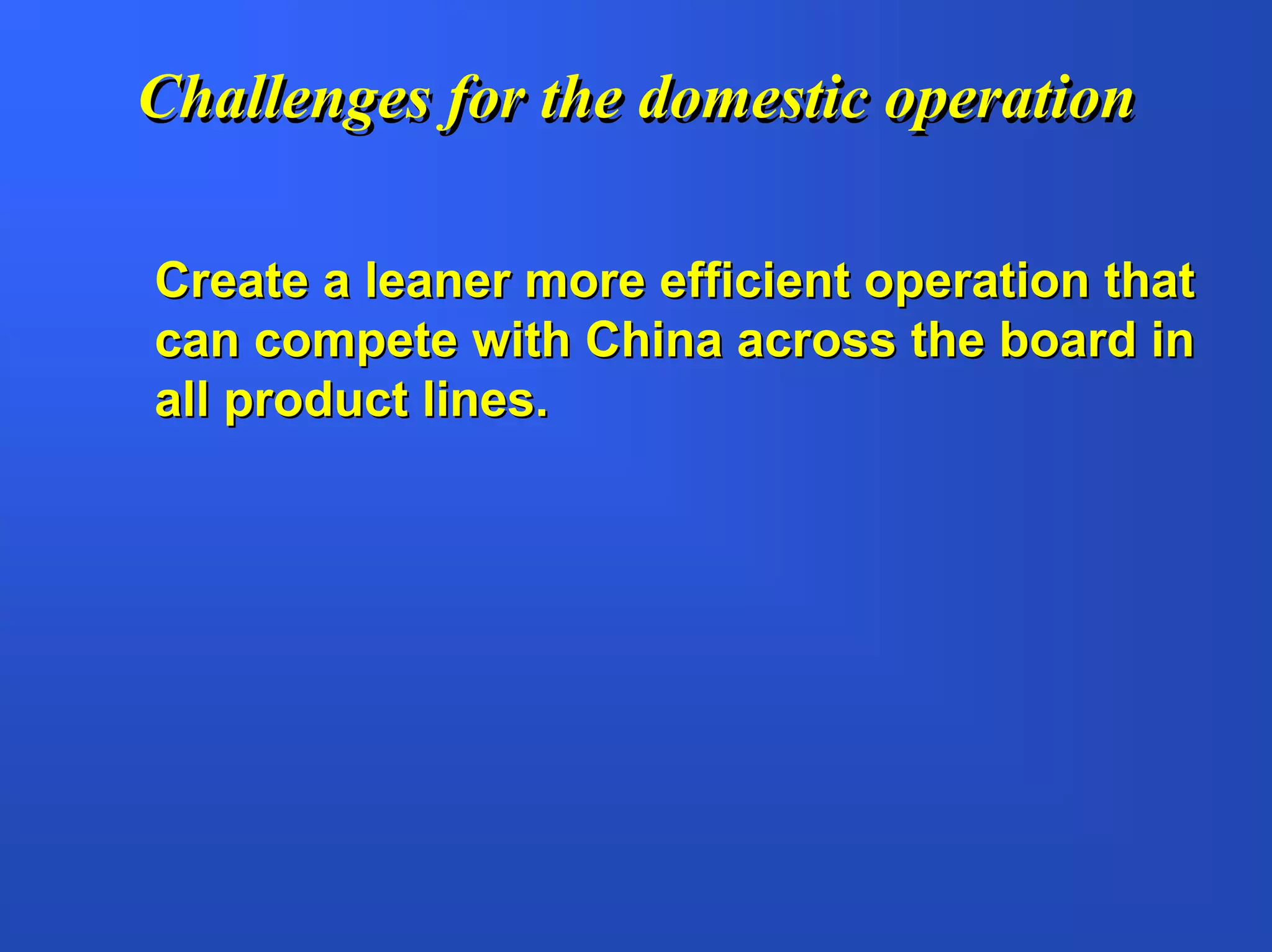 Challenges for the domestic operation

Create a leaner more efficient operation that
can compete with China across the board in
all product lines.
 
