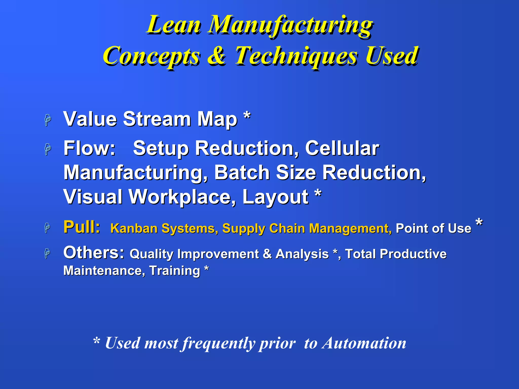Lean Manufacturing
      Concepts & Techniques Used

Value Stream Map *
Flow: Setup Reduction, Cellular
Manufacturing, Batch Size Reduction,
Visual Workplace, Layout *
Pull: Kanban Systems, Supply Chain Management, Point of Use *
Others: Quality Improvement & Analysis *, Total Productive
Maintenance, Training *




    * Used most frequently prior to Automation
 