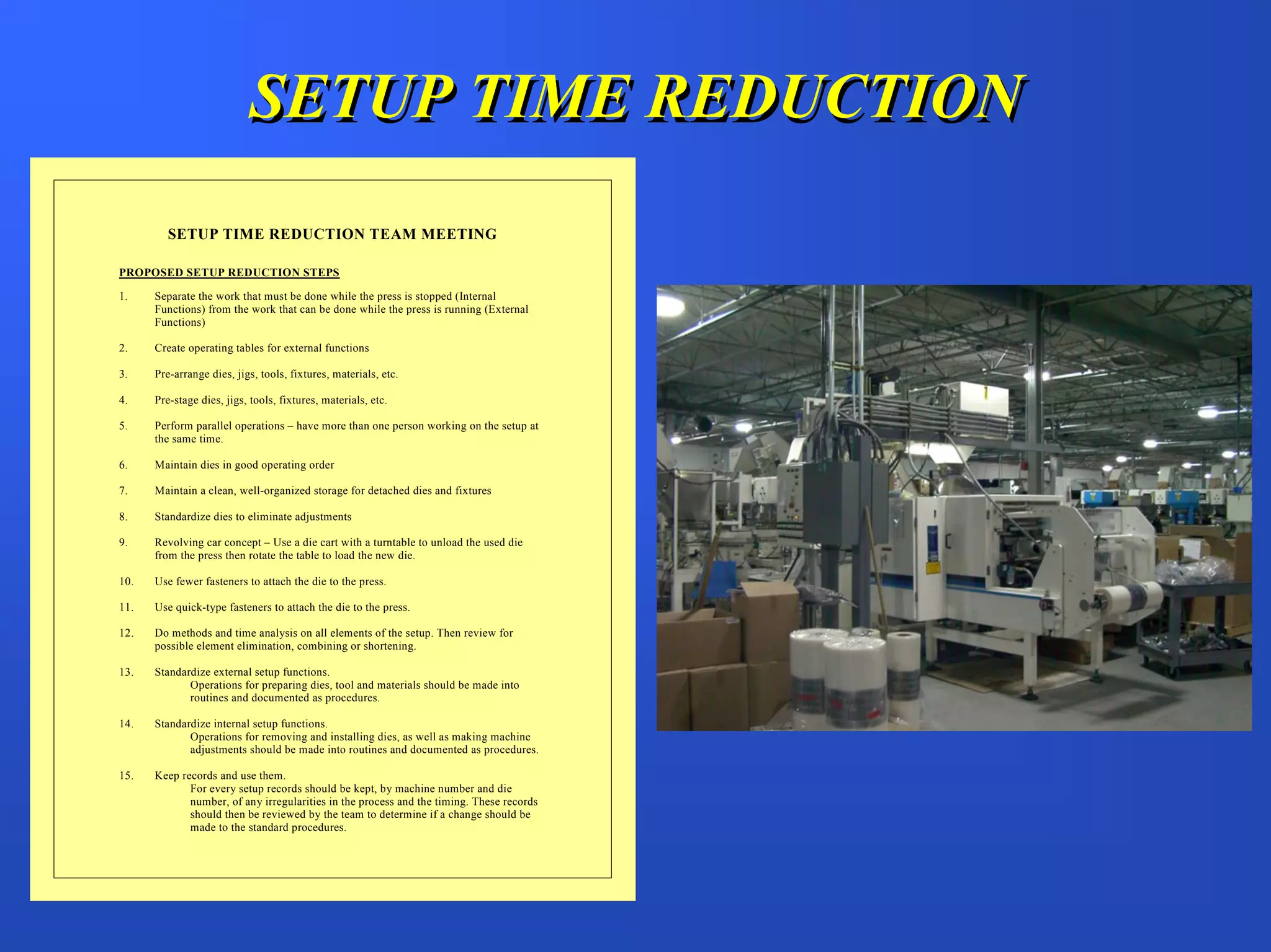 SETUP TIME REDUCTION
         SETUP TIME REDUCTION TEAM MEETING

PROPOSED SETUP REDUCTION STEPS

1.    Separate the work that must be done while the press is stopped (Internal
      Functions) from the work that can be done while the press is running (External
      Functions)

2.    Create operating tables for external functions

3.    Pre-arrange dies, jigs, tools, fixtures, materials, etc.

4.    Pre-stage dies, jigs, tools, fixtures, materials, etc.

5.    Perform parallel operations – have more than one person working on the setup at
      the same time.

6.    Maintain dies in good operating order

7.    Maintain a clean, well-organized storage for detached dies and fixtures

8.    Standardize dies to eliminate adjustments

9.    Revolving car concept – Use a die cart with a turntable to unload the used die
      from the press then rotate the table to load the new die.

10.   Use fewer fasteners to attach the die to the press.

11.   Use quick-type fasteners to attach the die to the press.

12.   Do methods and time analysis on all elements of the setup. Then review for
      possible element elimination, combining or shortening.

13.   Standardize external setup functions.
             Operations for preparing dies, tool and materials should be made into
             routines and documented as procedures.

14.   Standardize internal setup functions.
             Operations for removing and installing dies, as well as making machine
             adjustments should be made into routines and documented as procedures.

15.   Keep records and use them.
             For every setup records should be kept, by machine number and die
             number, of any irregularities in the process and the timing. These records
             should then be reviewed by the team to determine if a change should be
             made to the standard procedures.
 