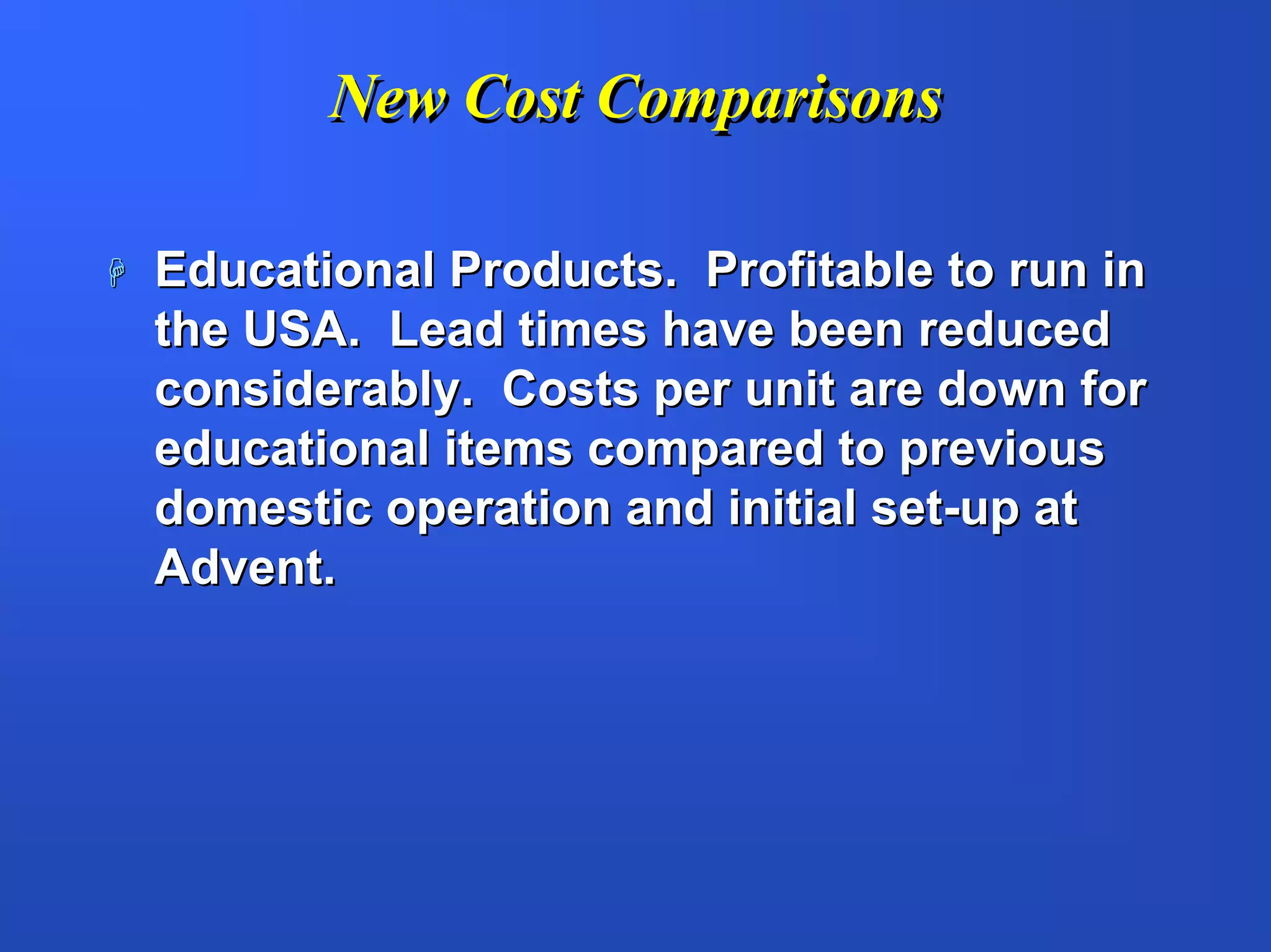 New Cost Comparisons

Educational Products. Profitable to run in
the USA. Lead times have been reduced
considerably. Costs per unit are down for
educational items compared to previous
domestic operation and initial set-up at
Advent.
 