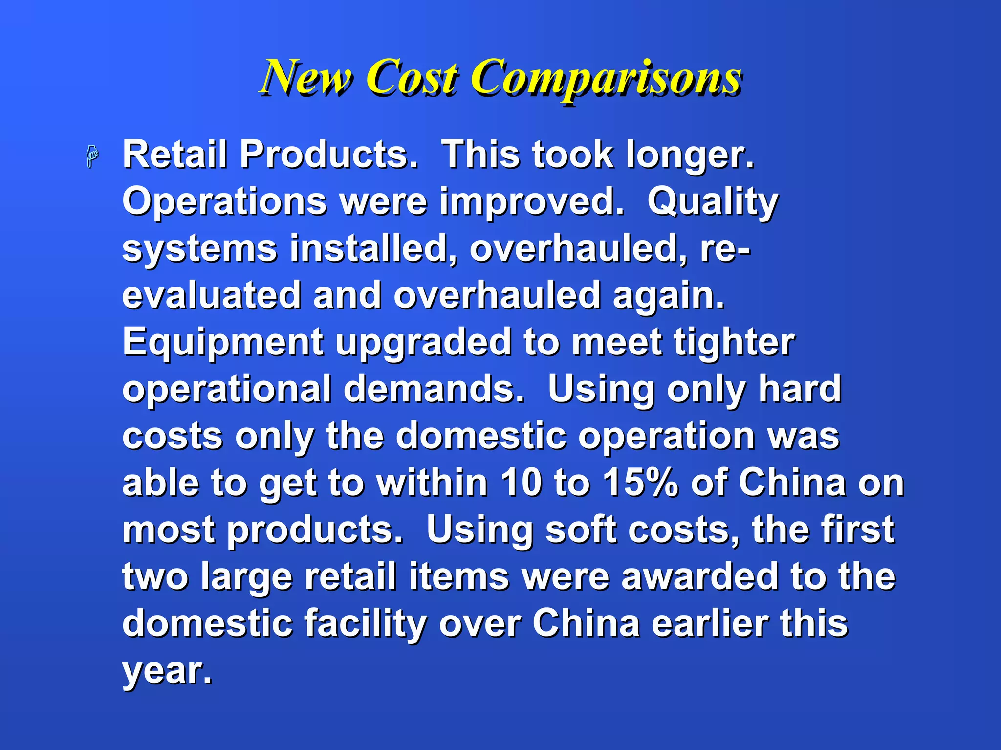 New Cost Comparisons
Retail Products. This took longer.
Operations were improved. Quality
systems installed, overhauled, re-
evaluated and overhauled again.
Equipment upgraded to meet tighter
operational demands. Using only hard
costs only the domestic operation was
able to get to within 10 to 15% of China on
most products. Using soft costs, the first
two large retail items were awarded to the
domestic facility over China earlier this
year.
 