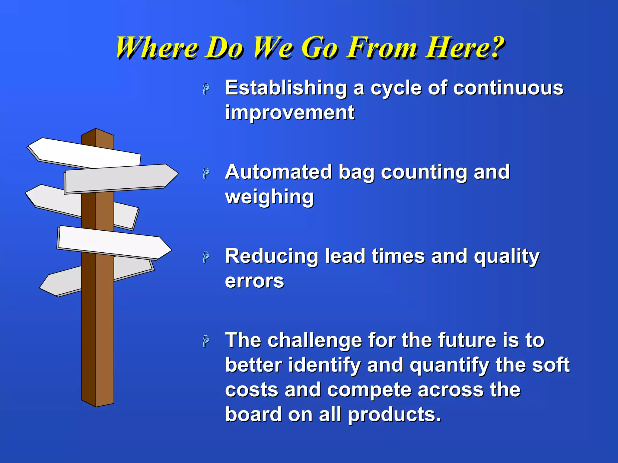 Where Do We Go From Here?
       Establishing a cycle of continuous
       improvement

       Automated bag counting and
       weighing

       Reducing lead times and quality
       errors

       The challenge for the future is to
       better identify and quantify the soft
       costs and compete across the
       board on all products.
 