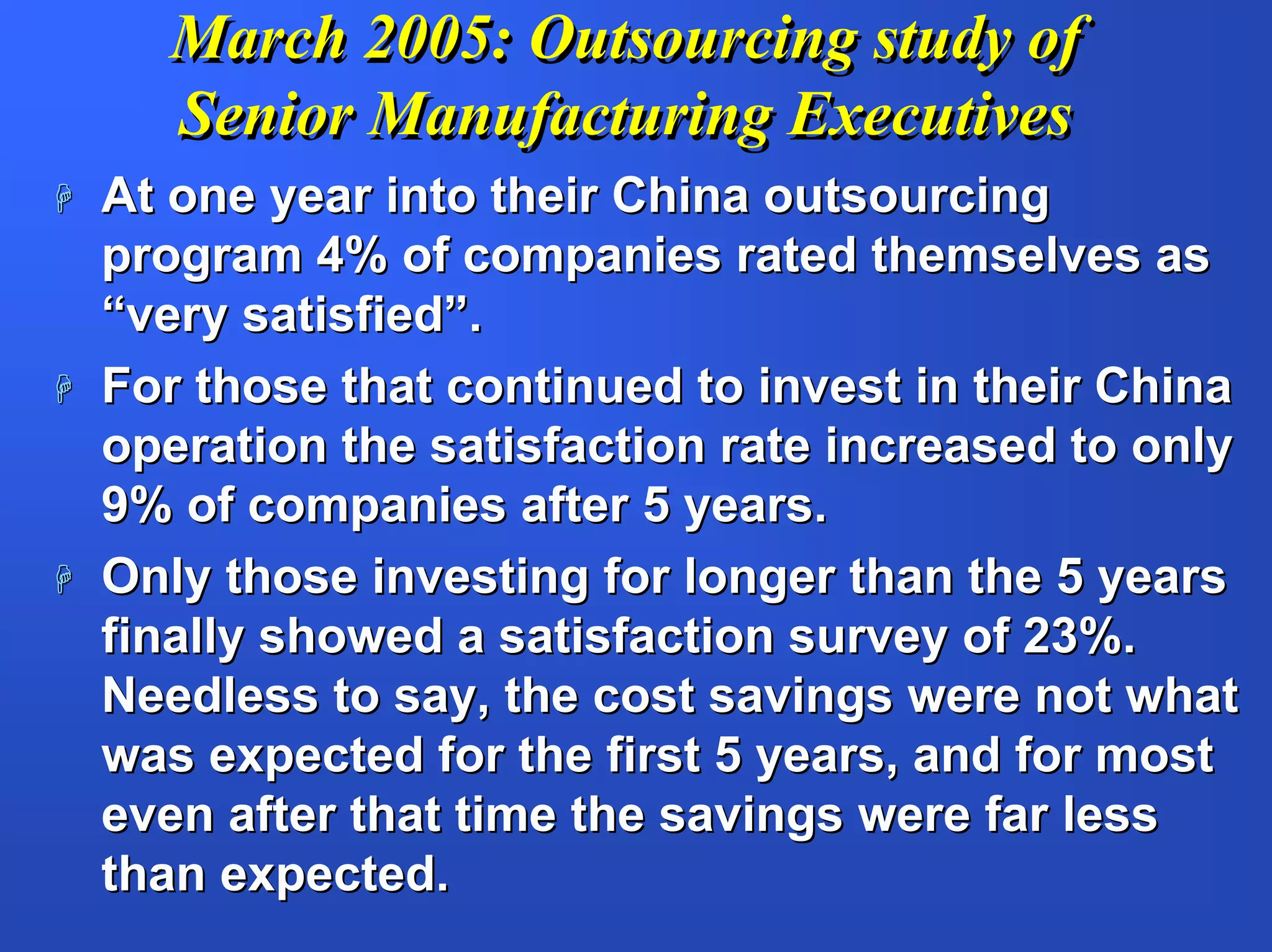 March 2005: Outsourcing study of
  Senior Manufacturing Executives
At one year into their China outsourcing
program 4% of companies rated themselves as
“very satisfied”.
For those that continued to invest in their China
operation the satisfaction rate increased to only
9% of companies after 5 years.
Only those investing for longer than the 5 years
finally showed a satisfaction survey of 23%.
Needless to say, the cost savings were not what
was expected for the first 5 years, and for most
even after that time the savings were far less
than expected.
 