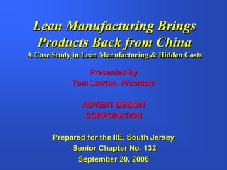 Lean Manufacturing Brings
  Products Back from China
A Case Study in Lean Manufacturing & Hidden Costs

                Presented by
            Tom Lawton, President

               ADVENT DESIGN
               CORPORATION

       Prepared for the IIE, South Jersey
            Senior Chapter No. 132
             September 20, 2006
 