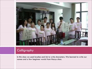 In this class we used brushes and ink to write characters. We learned to write our names and a few beginner words from Hanyu class. Calligraphy 