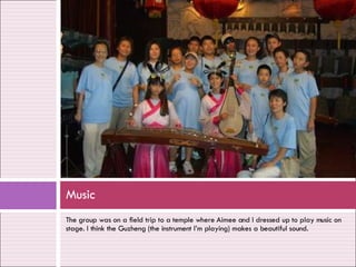 The group was on a field trip to a temple where Aimee and I dressed up to play music on stage. I think the Guzheng (the instrument I’m playing) makes a beautiful sound. Music 