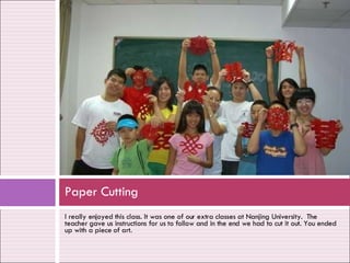 I really enjoyed this class. It was one of our extra classes at Nanjing University.  The teacher gave us instructions for us to follow and in the end we had to cut it out. You ended up with a piece of art. Paper Cutting 