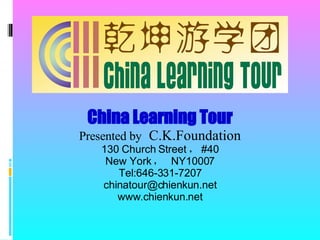 China Learning Tour Presented by   C.K.Foundation 130 Church Street ， #40 New York ，  NY10007 Tel:646-331-7207 [email_address] www.chienkun.net 
