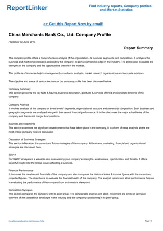 Find Industry reports, Company profiles
ReportLinker                                                                      and Market Statistics



                                            >> Get this Report Now by email!

China Merchants Bank Co., Ltd: Company Profile
Published on June 2010

                                                                                                            Report Summary

This company profile offers a comprehensive analysis of the organization, its business segments, and competitors. It analyzes the
business and marketing strategies adopted by the company, to gain a competitive edge in the industry. The profile also evaluates the
strengths of the company and the opportunities present in the market.


This profile is of immense help to management consultants, analysts, market research organizations and corporate advisors.


The objective and scope of various sections of our company profile has been discussed below.


Company Summary
This section presents the key facts & figures, business description, products & services offered and corporate timeline of the
company.


Company Analysis
It involves analysis of the company at three levels ' segments, organizational structure and ownership composition. Both business and
geographic segments are analyzed alongwith their recent financial performance. It further discusses the major subsidiaries of the
company and the recent merger & acquisitions.


Business Developments
This section examines the significant developments that have taken place in the company. It is a form of news analysis where the
most critical company news is discussed.


Discussion of Business Strategies
This section talks about the current and future strategies of the company. All business, marketing, financial and organizational
strategies are discussed here.


SWOT
Our SWOT Analysis is a valuable step in assessing your company's strengths, weaknesses, opportunities, and threats. It offers
powerful insight into the critical issues affecting a business.


Financial Performance
It discusses the most recent financials of the company and also compares the historical sales & income figures with the current and
projected figures. The objective is to evaluate the financial health of the company. The analyst opinion and stock performance help us
in evaluating the performance of the company from an investor's viewpoint.


Competition Synopsis
This section compares the company with its peer group. The comparable analysis and stock movement are aimed at giving an
overview of the competitive landscape in the industry and the company's positioning in its peer group.




China Merchants Bank Co., Ltd: Company Profile                                                                                   Page 1/5
 