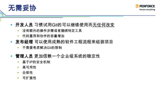 无需妥协
 开发人员 习惯试用Git的可以继续使用而无任何改变
 没有额外的操作步骤或者捆绑特定工具
 代码重用和协作的容量增加
 发布经理 可以使用成熟的软件工程流程来组装项目
 不需要考虑解决Git的限制
 管理人员 更加信赖一个企业级系统的稳定性
 基于IP的安全机制
 高可用性
 合规性
 可扩展性
 