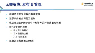无需妥协: 发布 & 管理
• 能够适应开发流程的最佳实践
• 基于IP的安全和防卫机制
• 保证存放在Perforce中一切资产的开发质量和标准
• 给Git 带来扩展性
– 数以千计的用户
– 百万级别的文件
– 几百TB的数据
• 监管之前松散的Git仓库
 