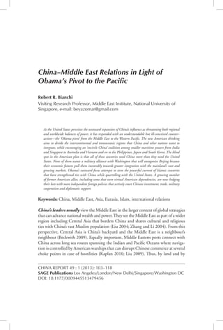 China–Middle East Relations	 103
China Report 49, 1 (2013): 103–118
CHINA REPORT 49 : 1 (2013): 103–118
Sage Publications Los Angeles/London/New Delhi/Singapore/Washington DC
DOI: 10.1177/0009445513479456
China–Middle East Relations in Light of
Obama’s Pivot to the Pacific
Robert R. Bianchi
Visiting Research Professor, Middle East Institute, National University of
Singapore, e-mail: beyazomar@gmail.com
As the United States perceives the westward expansion of China’s influence as threatening both regional
and worldwide balances of power, it has responded with an understandable but ill-conceived counter-
action—the ‘Obama pivot’ from the Middle East to the Western Pacific. The new American thinking
aims to divide the intercontinental and transoceanic regions that China and other nations want to
integrate, while encouraging an ‘encircle China’ coalition among smaller maritime powers from India
and Singapore to Australia and Vietnam and on to the Philippines, Japan and South Korea. The blind
spot in the American plan is that all of these countries need China more than they need the United
States. None of them wants a military alliance with Washington that will antagonise Beijing because
their economic futures pull them inexorably towards greater integration with the mainland’s vast and
growing markets. Obama’s eastward focus attempts to stem the powerful current of Islamic countries
that have strengthened ties with China while quarrelling with the United States. A growing number
of former American allies, including some that were virtual American dependencies, are now hedging
their bets with more independent foreign policies that actively court Chinese investment, trade, military
cooperation and diplomatic support.
Keywords: China, Middle East, Asia, Eurasia, Islam, international relations
China’s leaders usually view the Middle East in the larger context of global strategies
that can advance national wealth and power.They see the Middle East as part of a wider
region including Central Asia that borders China and shares cultural and religious
ties with China’s vast Muslim population (Liu 2004; Zhang and Li 2004). From this
perspective, Central Asia is China’s backyard and the Middle East is a neighbour’s
neighbour (Beckwith 2009). Equally important, Middle Eastern ports connect with
China across long sea routes spanning the Indian and Pacific Oceans where naviga-
tion is controlled by American warships that can disrupt Chinese commerce at several
choke points in case of hostilities (Kaplan 2010; Liu 2009). Thus, by land and by
 