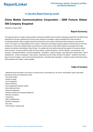 Find Industry reports, Company profiles
ReportLinker                                                                                and Market Statistics



                                           >> Get this Report Now by email!

China Mobile Communications Corporation - 2009 Fortune Global
500 Company Snapshot
Published on August 2009

                                                                                                                Report Summary

This report provides an in-depth company profiles covering China Mobile Communications Corporation ranked 99 in the 2009 Fortune
Global 500 list. All data is gathered from primary source. Reports are available in easily accessible PDF format and data is
consistently presented. Data is regularly tracked and enhanced to ensure data on these high profile companies is accurate and
current. This report is an indispensable tool for investors, researchers and analysts wanting to gather the relevant facts on the major
companies in of the world. Research Bank concentrates on a small number of high profile companies using tested and trusted
research and editorial methodologies. Report Scope - An excellent all round report covering all key aspects of companies profiled
within the report - Company profiles include* full contact details - activities description - board of directors - key executives - key
financials - international locations - executive biographies - competitors - analyst coverage - quick bullet point company facts - date of
establishment - number of employees - ticker symbol - tradenames and SIC codes. Why Buy This Report' - 'Snapshot' information -
easy to scan and analyse - Up to 8 years of key financial data - Consistent data presentation - Compare company information easily -
Well maintained and in-depth * where available




                                                                                                                 Table of Content

' Selected financial information over 8 years to include revenue, profit before tax, net income, shareholders' equity, total assets,
earnings per share and dividends per share
' Full contact details
' Analyst coverage
' List of competitors
' Board of Directors
' Key management & decision makers
' Quick bullet point facts
' Executive biographies
' Activities overview and company background
' Directory of locations
' Tradenames
' Date of establishment
' Number of employees
' SIC codes
' Ticker symbol / company type




China Mobile Communications Corporation - 2009 Fortune Global 500 Company Snapshot                                                   Page 1/3
 