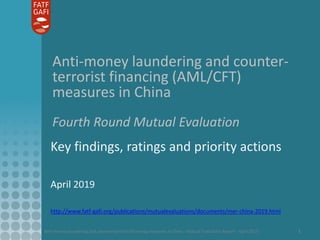 Anti-money laundering and counter-terrorist financing measures in China - Mutual Evaluation Report - April 2019 1
Anti-money laundering and counter-
terrorist financing (AML/CFT)
measures in China
Fourth Round Mutual Evaluation
Key findings, ratings and priority actions
April 2019
http://www.fatf-gafi.org/publications/mutualevaluations/documents/mer-china-2019.html
 