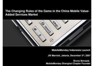 The Changing Rules of the Game in the China Mobile Value-
Added Services Market




                               MobileMonday Indonesia Launch

                            JW Marriott, Jakarta, December 3rd, 2007

                                                  Bruno Bensaid,
                           MobileMonday Shanghai Chapter Founder
                                                                   1
 