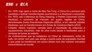 ZEE e ZCA
• Em 1976, logo após a morte de Mao Tse-Tung, a China foi o primeiro país
socialista a realizar transformações econômicas e a dinamizar a economia.
• Em 1978, sob a liderança de Deng Xiaoping, o Partido Comunista Chinês
introduziu a economia de mercado em quatro regiões da China,
denominadas Zonas Econômicas Especiais (ZEEs), e em catorze cidades
litorâneas, que se transformaram em Zonas de Comércio Aberto (ZCA)
• Cidades: baixos impostos, isenção para a importação de máquinas e
equipamentos industriais, mão de obra muito barata e facilidades para a
remessa de lucros ao exterior
• Às multinacionais que se instalaram na China se interessava, antes de
tudo, em entrar num país que abriga a quinta parte da população mundial
e que pode se transformar em pouco tempo num dos maiores mercados
consumidores do mundo
 