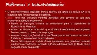 Reformas e Industrializacao
• O desenvolvimento industrial chinês ocorreu ao longo do século XX e foi
regulado pela forte presença do Estado.
• ZEE: uma das principais medidas adotadas pelo governo do país para
promover a abertura econômica.
• Marco da transição chinesa do comunismo para o capitalismo de
Economia de Mercado
• Áreas de atividade Industrial, que atraiam investimentos estrangeiros.
Isso aumentou o número de empregos
• Alavancou a produção industrial da China que se encontrava em crise e
fortalecer o volume total de exportações
• Meios pelos quais o modelo chinês apresentou um grandioso sucesso
em termos econômicos, tornando o Produto Interno Bruto (PIB) do país o
segundo maior do planeta
~
,
 