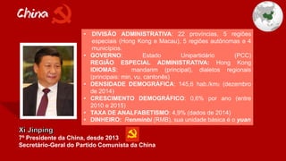 China
7º Presidente da China, desde 2013
Secretário-Geral do Partido Comunista da China
• DIVISÃO ADMINISTRATIVA: 22 províncias, 5 regiões
especiais (Hong Kong e Macau), 5 regiões autônomas e 4
municípios.
• GOVERNO: Estado Unipartidário (PCC)
REGIÃO ESPECIAL ADMINISTRATIVA: Hong Kong
IDIOMAS: mandarim (principal), dialetos regionais
(principais: min, vu, cantonês)
• DENSIDADE DEMOGRÁFICA: 145,6 hab./km2 (dezembro
de 2014)
• CRESCIMENTO DEMOGRÁFICO: 0,6% por ano (entre
2010 e 2015)
• TAXA DE ANALFABETISMO: 4,9% (dados de 2014)
• DINHEIRO: Renminbi (RMB), sua unidade básica é o yuan
 