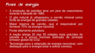 Fonte de energia
• A produção de petróleo teve um pico de crescimento
durante a década de 1980.
• O gás natural já ultrapassou o carvão mineral como
fonte de energia de grandes cidades.
• Maior reserva de carvão, que é responsável por
fornecer 70% da energia nacional.
• Fonte altamente poluidora.
• A nação abriga 20 das 30 cidades mais poluídas do
planeta e a pouco honrosa distinção de principal
emissor global de CO2.
• Tecnologia para a obtenção de energia renovável, com
destaque para a energia solar e eólica (ventos).
 