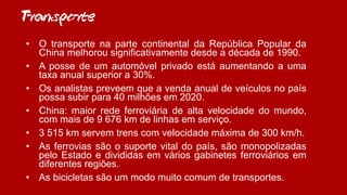 Transporte
• O transporte na parte continental da República Popular da
China melhorou significativamente desde a década de 1990.
• A posse de um automóvel privado está aumentando a uma
taxa anual superior a 30%.
• Os analistas preveem que a venda anual de veículos no país
possa subir para 40 milhões em 2020.
• China: maior rede ferroviária de alta velocidade do mundo,
com mais de 9 676 km de linhas em serviço.
• 3 515 km servem trens com velocidade máxima de 300 km/h.
• As ferrovias são o suporte vital do país, são monopolizadas
pelo Estado e divididas em vários gabinetes ferroviários em
diferentes regiões.
• As bicicletas são um modo muito comum de transportes.
 