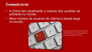 Comunicacao
• A China tem atualmente a maioria dos usuários de
celulares no mundo.
• Maior número de usuários de internet e banda larga
no mundo.
http://veja.abril.com.br/noticia/vida
-digital/confira-oito-sites-populares-
que-sao-proibidos-na-china
~
,
 