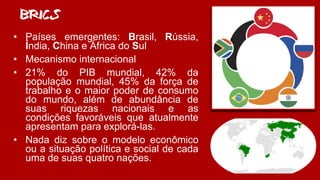 BRICS
• Países emergentes: Brasil, Rússia,
Índia, China e África do Sul
• Mecanismo internacional
• 21% do PIB mundial, 42% da
população mundial, 45% da força de
trabalho e o maior poder de consumo
do mundo, além de abundância de
suas riquezas nacionais e as
condições favoráveis que atualmente
apresentam para explorá-las.
• Nada diz sobre o modelo econômico
ou a situação política e social de cada
uma de suas quatro nações.
 