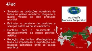 APEC
• Somadas as produções industriais de
todos os países membros, chega-se a
quase metade de toda produção
mundial.
• Estimular o comércio de produtos e
serviços entres os países membros
• Contribui para o crescimento e
desenvolvimento da região pacífico-
asiática.
• Redução das tarifas alfandegárias e
taxas de importação e exportação nas
relações comerciais entre os países
membros
Austrália
Canadá
Rússia
China
Peru
México
EUAJapão
Nova Zelândia
 