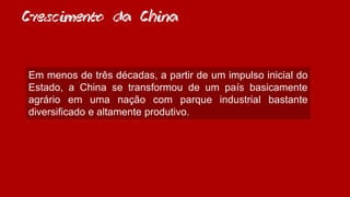 Crescimento da China
Em menos de três décadas, a partir de um impulso inicial do
Estado, a China se transformou de um país basicamente
agrário em uma nação com parque industrial bastante
diversificado e altamente produtivo.
 