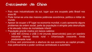 Crescimento da China
• País mais industrializado do sul, lugar que era ocupado pelo Brasil nos
anos 80
• Pode tornar-se uma das maiores potências econômica, política e militar do
mundo
• Apesar de ocupar o 6º lugar na economia mundial, o país apresenta alguns
problemas de ordem social, parte da população é atingida pela desnutrição
e há elevado índice de mortalidade infantil
• População grande implica em baixos salários:
• US$ 400 (China) x US$ 3 mil (mundo desenvolvido) para um operário
industrial Intenso êxodo rural – Urbanização crescente. Ainda
predominante rural.
• A China vem promovendo a abertura de sua economia ao capital privado,
mas politicamente o poder continua centralizado e autoritário
 